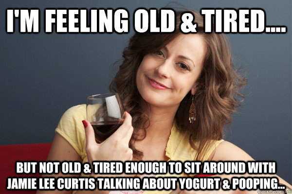 I'm feeling old & tired.... But not old & tired enough to sit around with Jamie Lee Curtis talking about yogurt & pooping...  Forever Resentful Mother