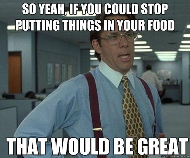 So yeah, if you could stop putting things in your food  THAT WOULD BE GREAT  that would be great