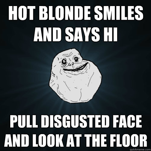 Hot blonde smiles and says hi Pull disgusted face and look at the floor  Forever Alone