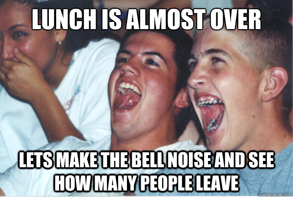 Lunch is almost over lets make the bell noise and see how many people leave  Immature High Schoolers