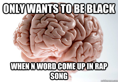 Only wants to be black When N word come up in rap song  Scumbag Brain
