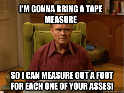 I'm gonna bring a tape measure So I can measure out a foot for each one of your asses! - I'm gonna bring a tape measure So I can measure out a foot for each one of your asses!  Red forman meme