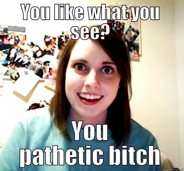 YOU LIKE WHAT YOU SEE? YOU PATHETIC BITCH Overly Attached Girlfriend