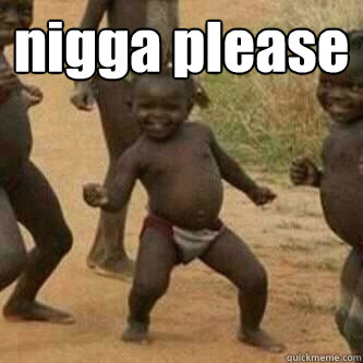 nigga please   Its friday niggas