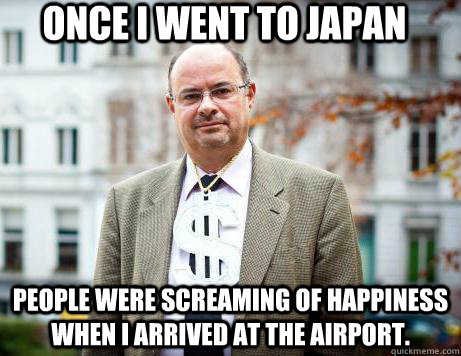 Once i went to Japan  people were screaming of happiness when i arrived at the airport.  Marc De Clercq