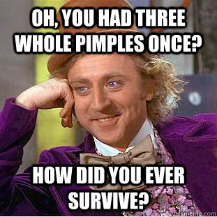 Oh, you had three whole pimples once? How did you ever survive? - Oh, you had three whole pimples once? How did you ever survive?  Condescending Wonka