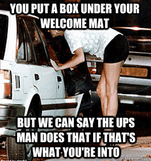 You put a box under your welcome mat But we can say the UPS Man does that if that's what you're into  Karma Whore