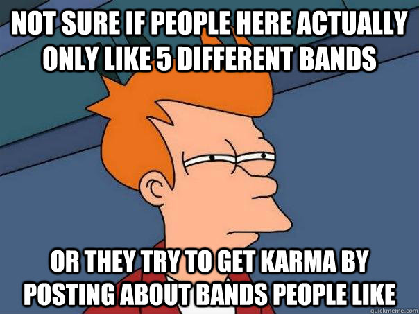 Not sure if people here actually only like 5 different bands Or they try to get karma by posting about bands people like - Not sure if people here actually only like 5 different bands Or they try to get karma by posting about bands people like  Futurama Fry