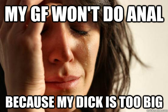 My gf won't do anal because my dick is too big - My gf won't do anal because my dick is too big  First World Problems