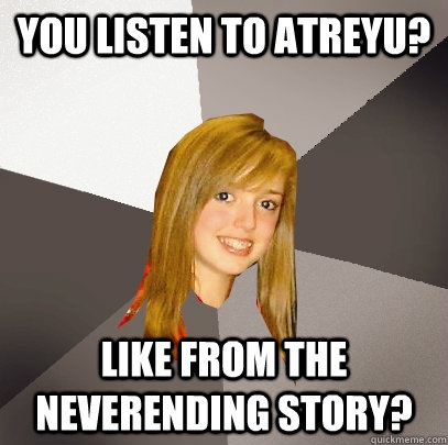 You listen to atreyu? Like from the neverending story?  Musically Oblivious 8th Grader