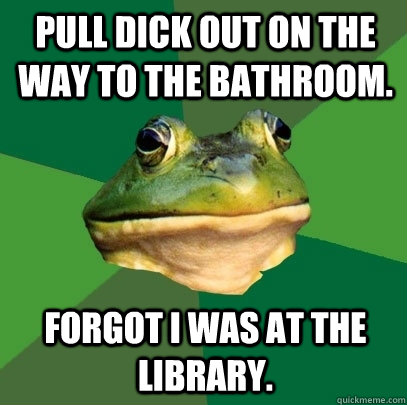 pull dick out on the way to the bathroom. forgot I was at the library.  Foul Bachelor Frog