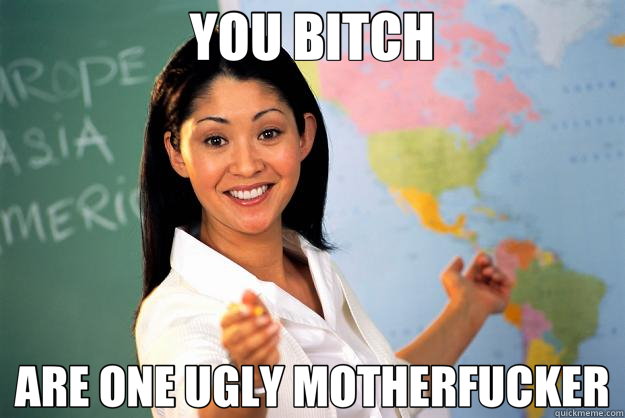 YOU BITCH ARE ONE UGLY MOTHERFUCKER - YOU BITCH ARE ONE UGLY MOTHERFUCKER  Unhelpful High School Teacher