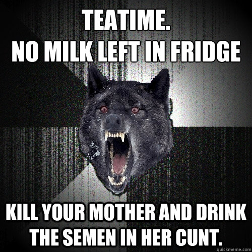 Teatime. 
No milk left in fridge Kill your mother and drink the semen in her cunt.  Insanity Wolf