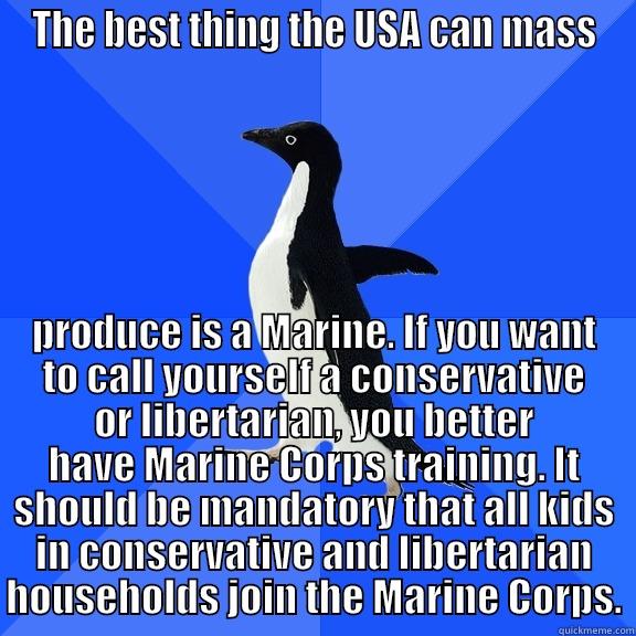THE BEST THING THE USA CAN MASS PRODUCE IS A MARINE. IF YOU WANT TO CALL YOURSELF A CONSERVATIVE OR LIBERTARIAN, YOU BETTER HAVE MARINE CORPS TRAINING. IT SHOULD BE MANDATORY THAT ALL KIDS IN CONSERVATIVE AND LIBERTARIAN HOUSEHOLDS JOIN THE MARINE CORPS. Socially Awkward Penguin