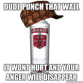 Dude punch that wall it wont hurt and your anger will disappear  Scumbag Alcohol