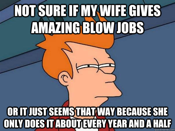 Not sure if my wife gives amazing blow jobs Or it just seems that way because she only does it about every year and a half  Futurama Fry