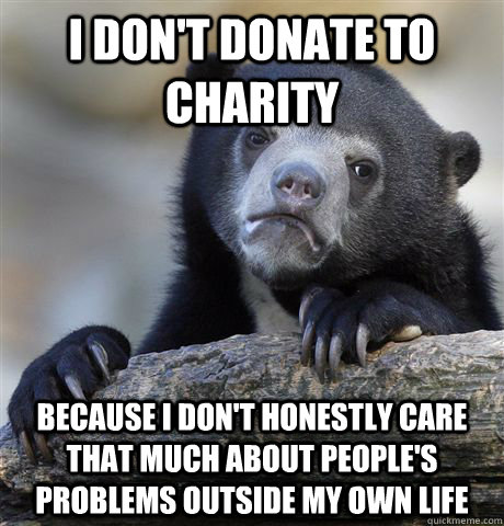 I don't donate to charity  Because I don't honestly care that much about people's problems outside my own life - I don't donate to charity  Because I don't honestly care that much about people's problems outside my own life  Confession Bear