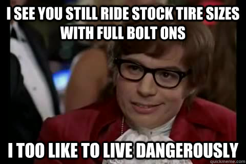 i see you still ride stock tire sizes with full bolt ons i too like to live dangerously  Dangerously - Austin Powers