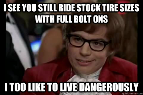 i see you still ride stock tire sizes with full bolt ons i too like to live dangerously - i see you still ride stock tire sizes with full bolt ons i too like to live dangerously  Dangerously - Austin Powers