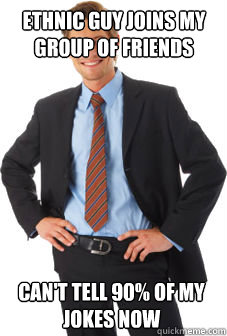 ethnic guy joins my group of friends can't tell 90% of my jokes now  Unsuccessful white guy
