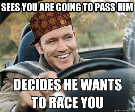 Sees you are going to pass him decides he wants 
to race you - Sees you are going to pass him decides he wants 
to race you  SCUMBAG DRIVER