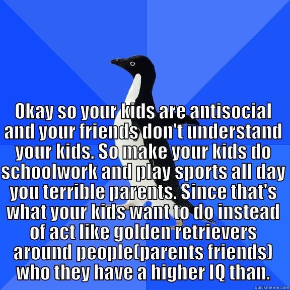  OKAY SO YOUR KIDS ARE ANTISOCIAL AND YOUR FRIENDS DON'T UNDERSTAND YOUR KIDS. SO MAKE YOUR KIDS DO SCHOOLWORK AND PLAY SPORTS ALL DAY YOU TERRIBLE PARENTS. SINCE THAT'S WHAT YOUR KIDS WANT TO DO INSTEAD OF ACT LIKE GOLDEN RETRIEVERS AROUND PEOPLE(PARENTS  Socially Awkward Penguin