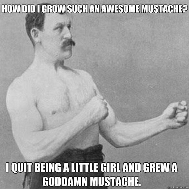 How did I grow such an awesome mustache? I quit being a little girl and grew a goddamn mustache.  