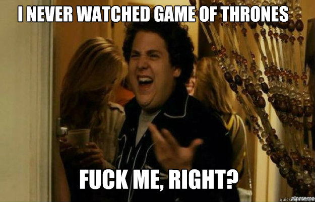 I never watched game of thrones FUCK ME, RIGHT?  fuck me right
