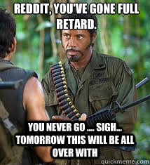 Reddit, you've gone full retard. you Never go .... sigh... tomorrow this will be all over with  Never Go Full Retard