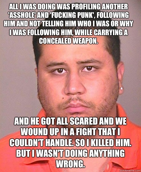 All I was doing was profiling another 'asshole' and 'fucking punk', following him and not telling him who I was or why I was following him, while carrying a concealed weapon.  And he got all scared and we wound up in a fight that I couldn't handle. So I k  ASSHOLE George Zimmerman
