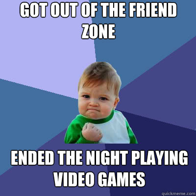 Got out of the friend zone ended the night playing video games - Got out of the friend zone ended the night playing video games  Success Baby