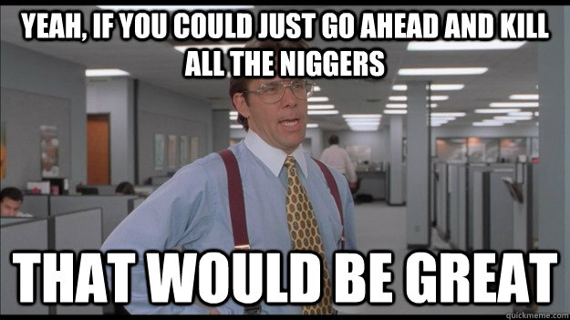 Yeah, If you could just go ahead and kill all the niggers That would be great - Yeah, If you could just go ahead and kill all the niggers That would be great  Office Space Lumbergh HD