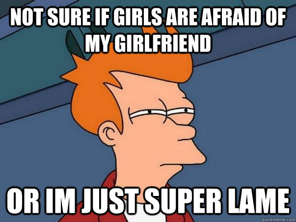 Not sure if girls are afraid of my girlfriend or im just super lame  Not sure if deaf