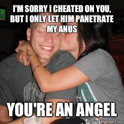 I'm sorry I cheated on you, but I only let him panetrate my anus You're an angel  Naive Boyfriend