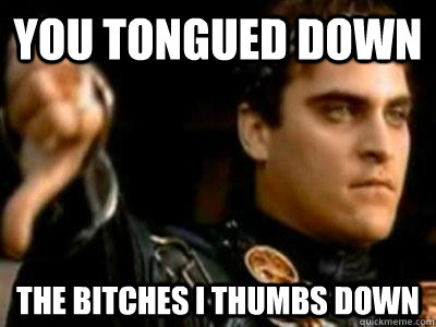 you tongued down the bitches i thumbs down  Downvoting Roman