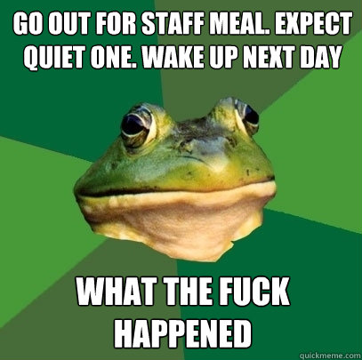 Go out for staff meal. Expect quiet one. Wake up next day What the fuck happened  Foul Bachelor Frog