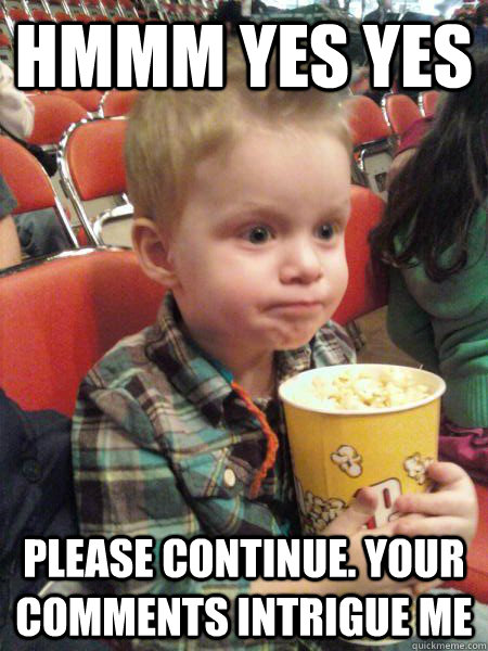 Hmmm yes yes Please continue. Your comments intrigue me  Movie Critic Kid