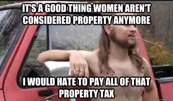 It's a good thing women aren't considered property anymore I would hate to pay all of that property tax  Almost Politically Correct Redneck