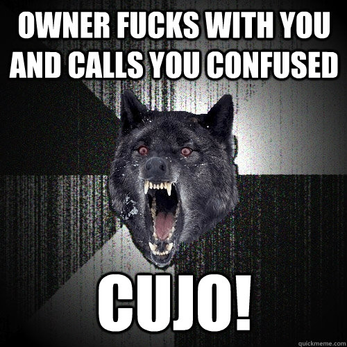 owner fucks with you and calls you confused cujo!  Insanity Wolf