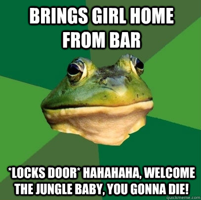 Brings girl home from bar *Locks Door* Hahahaha, welcome the jungle baby, you gonna die!  Foul Bachelor Frog