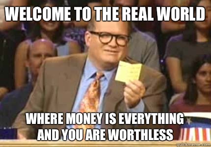 Welcome to the Real World Where money is everything
And you are worthless  