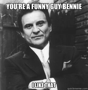 You're a funny guy Bennie I like that  The Joe Pesci Mode