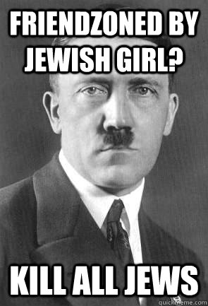 friendzoned by jewish girl? kill all jews - friendzoned by jewish girl? kill all jews  Scumbag Hitler