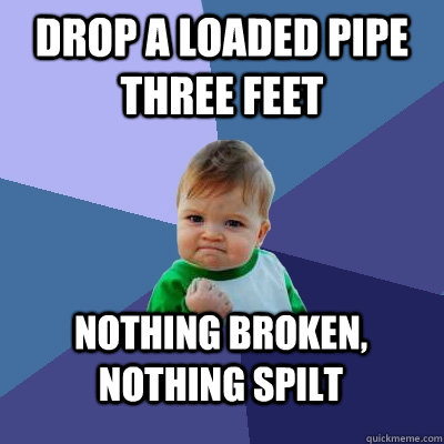 Drop a loaded pipe three feet Nothing broken, nothing spilt - Drop a loaded pipe three feet Nothing broken, nothing spilt  Success Kid