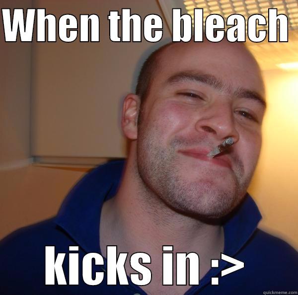 WHEN THE BLEACH  KICKS IN :> Good Guy Greg 