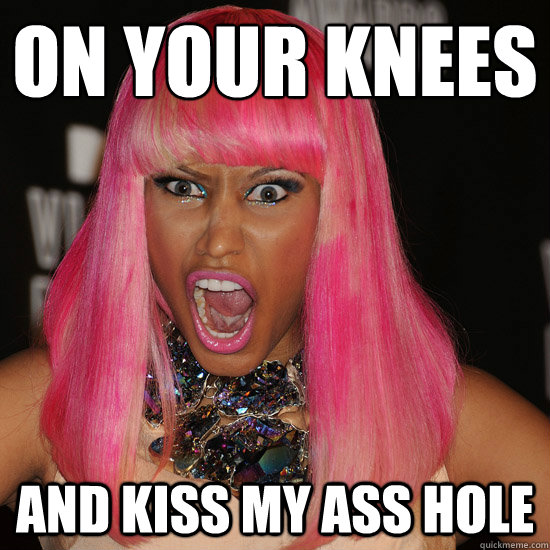 on your knees and kiss my ass hole  Nicki Minaj
