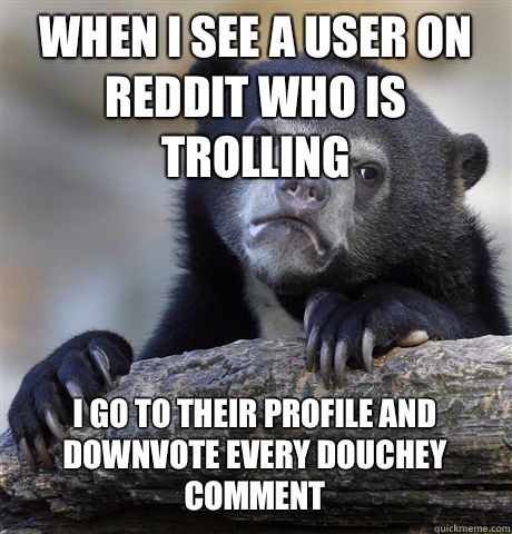WHEN I SEE A USER ON REDDIT WHO IS TROLLING I GO TO THEIR PROFILE AND DOWNVOTE EVERY DOUCHEY COMMENT  Confession Bear