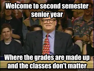 Welcome to second semester senior year Where the grades are made up and the classes don't matter  Its time to play drew carey