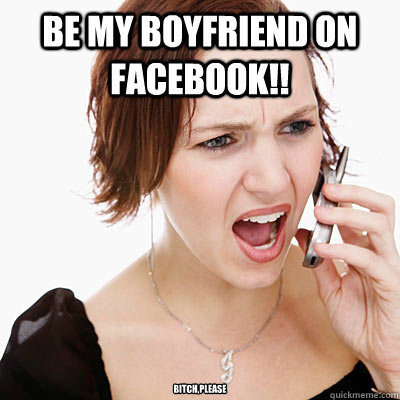 Be my boyfriend on Facebook!! Bitch,please  Annoying girlfriend