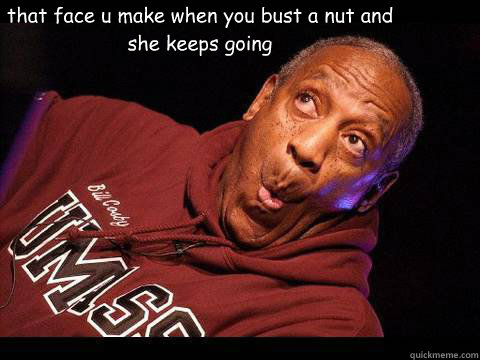that face u make when you bust a nut and she keeps going   bust a nut